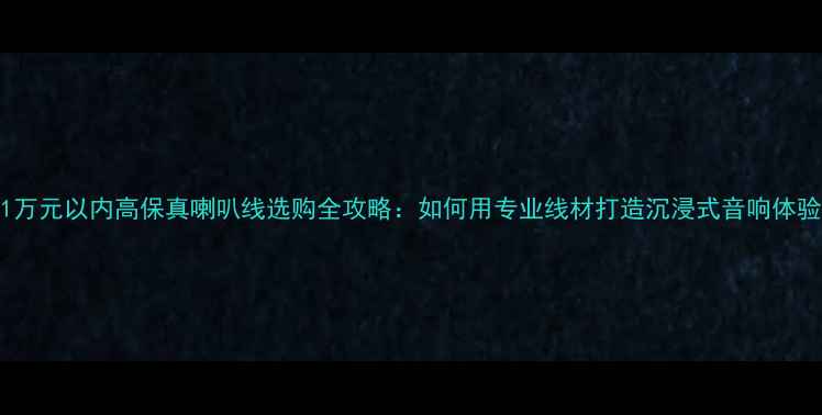 图片 1万元以内高保真喇叭线选购全攻略：如何用专业线材打造沉浸式音响体验
