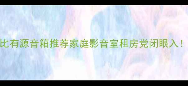图片 3000元内高性价比有源音箱推荐家庭影音室租房党闭眼入！附选购避坑指南