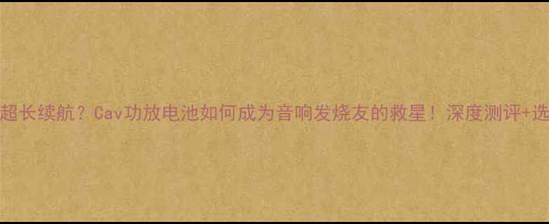 图片 300小时超长续航？Cav功放电池如何成为音响发烧友的救星！深度测评+选购攻略1