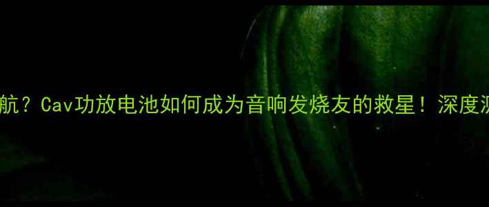 图片 300小时超长续航？Cav功放电池如何成为音响发烧友的救星！深度测评+选购攻略2