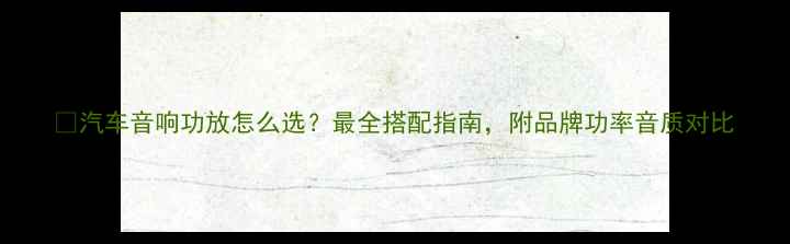 图片 ✨汽车音响功放怎么选？最全搭配指南，附品牌功率音质对比