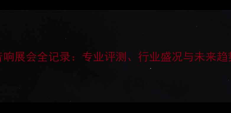 图片 上海音响展会全记录：专业评测、行业盛况与未来趋势深度