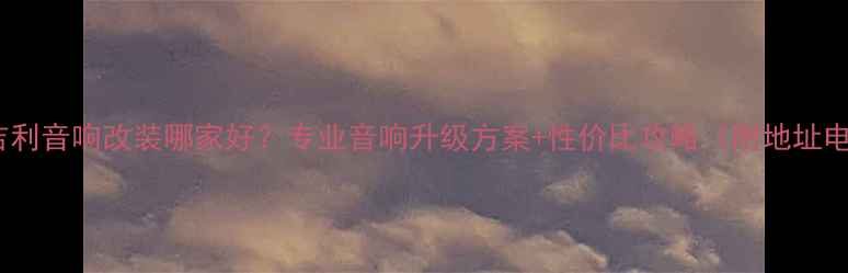 图片 合肥吉利音响改装哪家好？专业音响升级方案+性价比攻略（附地址电话）2