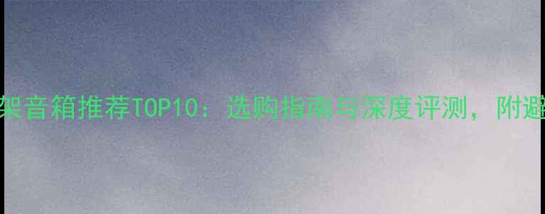 图片 国产书架音箱推荐TOP10：选购指南与深度评测，附避坑建议