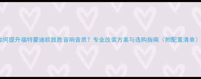 图片 如何提升福特蒙迪欧致胜音响音质？专业改装方案与选购指南（附配置清单）2