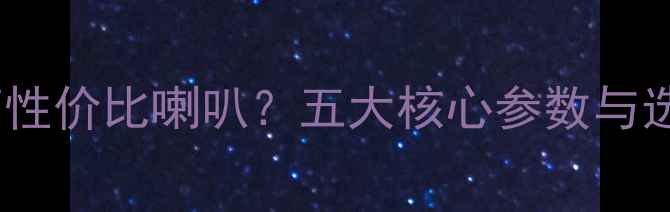 图片 如何辨别高性价比喇叭？五大核心参数与选购指南全1