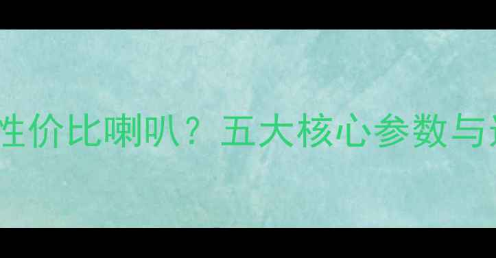 图片 如何辨别高性价比喇叭？五大核心参数与选购指南全2
