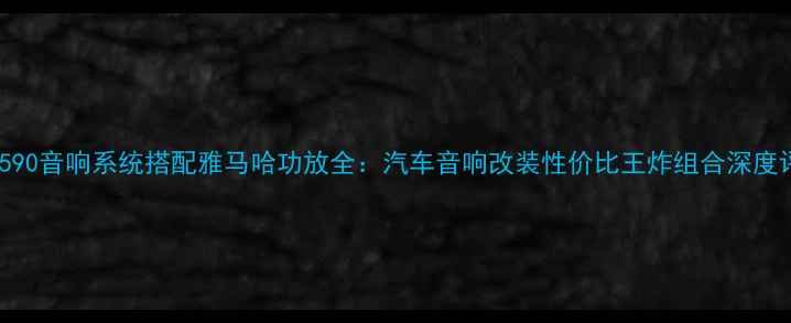 图片 尊宝590音响系统搭配雅马哈功放全：汽车音响改装性价比王炸组合深度评测2