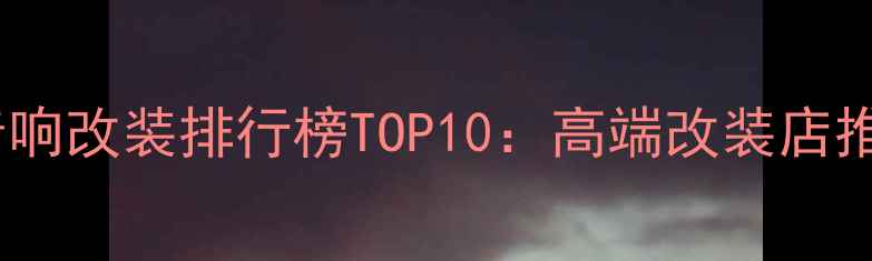 图片 广州专业汽车音响改装排行榜TOP10：高端改装店推荐与避坑指南2