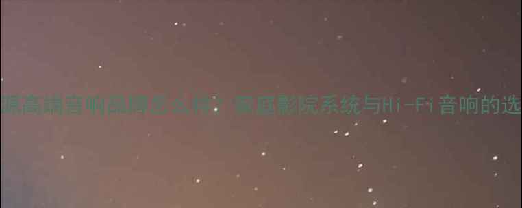 图片 广州浪源高端音响品牌怎么样？家庭影院系统与Hi-Fi音响的选购指南