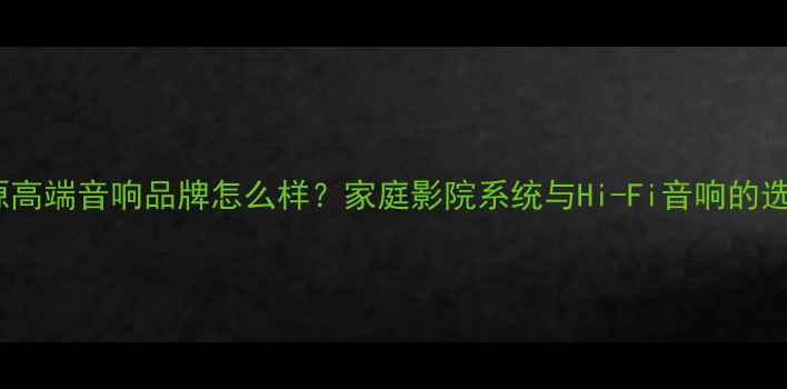 图片 广州浪源高端音响品牌怎么样？家庭影院系统与Hi-Fi音响的选购指南2