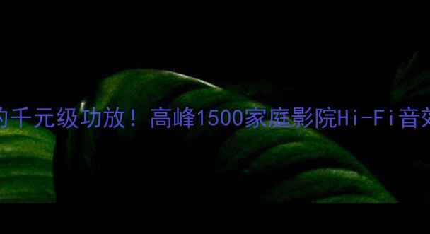 图片 最值得入的千元级功放！高峰1500家庭影院Hi-Fi音效炸场实测