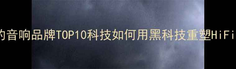 图片 最值得关注的音响品牌TOP10科技如何用黑科技重塑HiFi音响行业！1