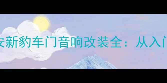 图片 沉浸式听感升级指南长安新豹车门音响改装全：从入门到发烧的5大必看方案2