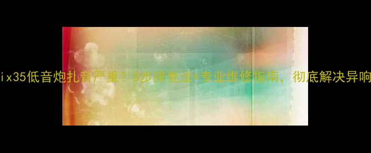 图片 现代ix35低音炮扎音严重？3步排查法+专业维修指南，彻底解决异响问题