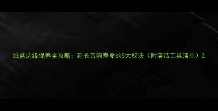图片 纸盆边缘保养全攻略：延长音响寿命的5大秘诀（附清洁工具清单）2