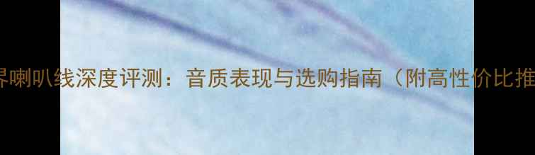 图片 线世界喇叭线深度评测：音质表现与选购指南（附高性价比推荐）2