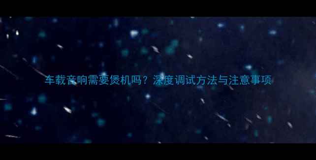 图片 车载音响需要煲机吗？深度调试方法与注意事项
