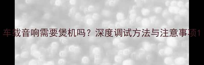 图片 车载音响需要煲机吗？深度调试方法与注意事项1