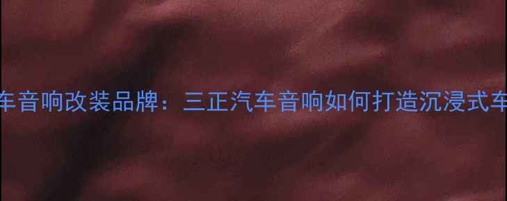 图片 重庆专业汽车音响改装品牌：三正汽车音响如何打造沉浸式车载音乐体验