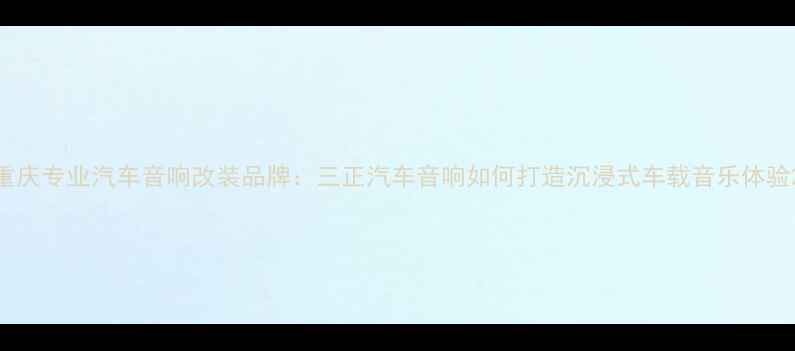 图片 重庆专业汽车音响改装品牌：三正汽车音响如何打造沉浸式车载音乐体验2