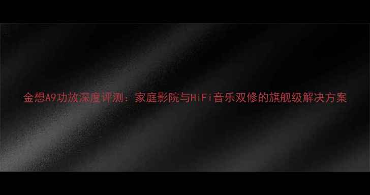 图片 金想A9功放深度评测：家庭影院与HiFi音乐双修的旗舰级解决方案