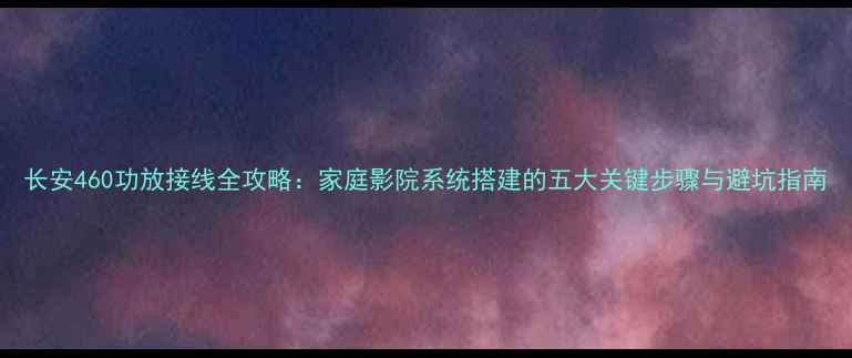 图片 长安460功放接线全攻略：家庭影院系统搭建的五大关键步骤与避坑指南