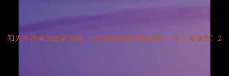 图片 阳光车音响改装全流程：5步完成更换+避坑指南（含工具清单）2