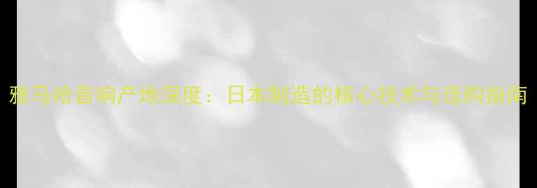 图片 雅马哈音响产地深度：日本制造的核心技术与选购指南