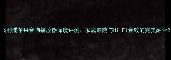 图片 飞利浦苹果音响播放器深度评测：家庭影院与Hi-Fi音效的完美融合2