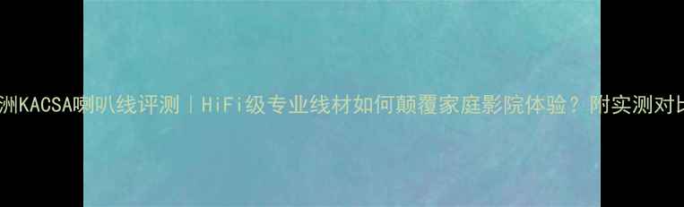图片 鸥洲KACSA喇叭线评测｜HiFi级专业线材如何颠覆家庭影院体验？附实测对比1