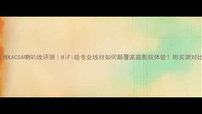 图片 鸥洲KACSA喇叭线评测｜HiFi级专业线材如何颠覆家庭影院体验？附实测对比2