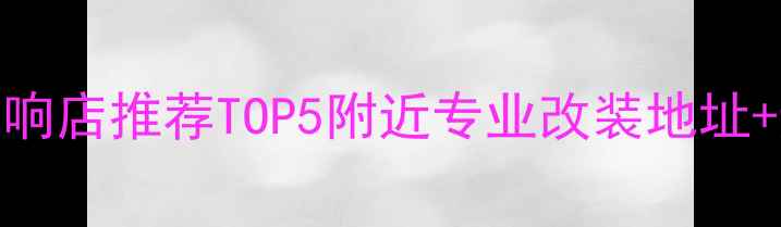 图片 🌟北京上海广州车载音响店推荐TOP5附近专业改装地址+避坑指南｜附详细攻略