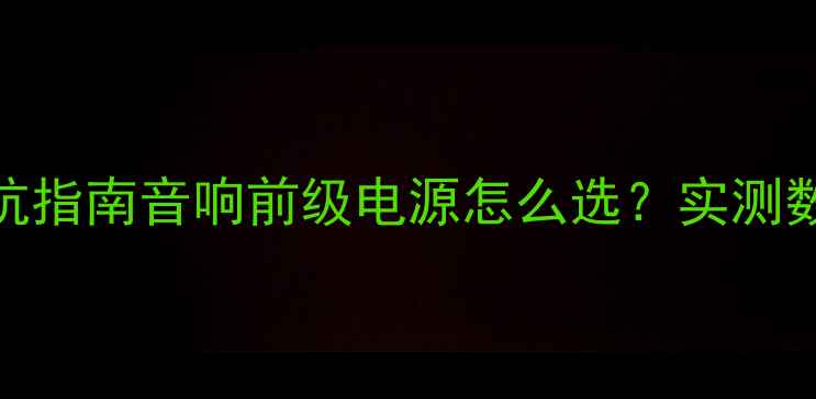图片 🎵5大核心要点+避坑指南音响前级电源怎么选？实测数据+品牌推荐全！1