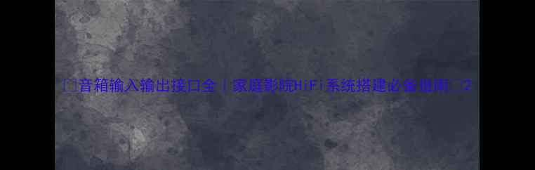 图片 🎵音箱输入输出接口全｜家庭影院HiFi系统搭建必备指南🎧2