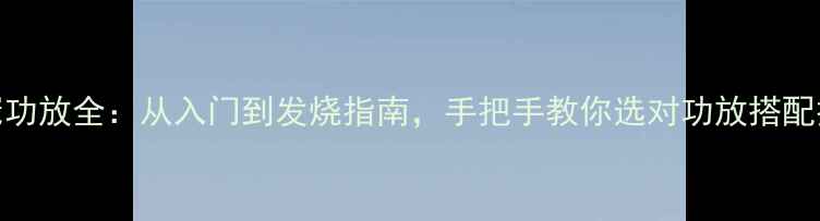 图片 🎶皇冠功放全：从入门到发烧指南，手把手教你选对功放搭配技巧🎶