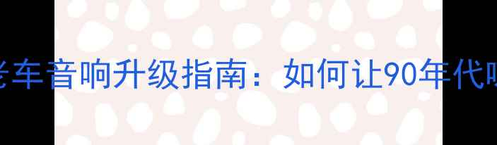 图片 🔥20年经典重现老车音响升级指南：如何让90年代喇叭焕发新生？🔊