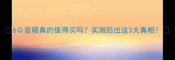 图片 🔥6Ω音箱真的值得买吗？实测后出这3大真相！🎵