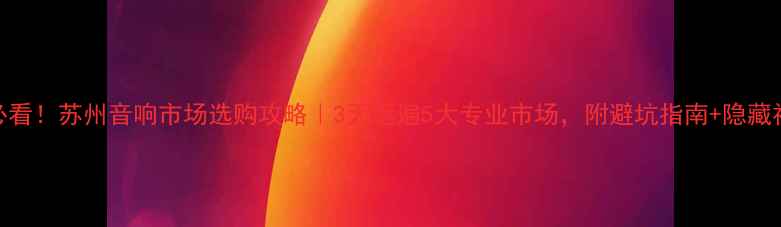图片 🔥必看！苏州音响市场选购攻略｜3天逛遍5大专业市场，附避坑指南+隐藏福利