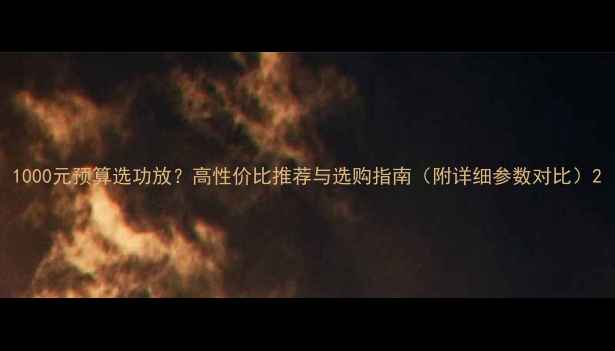 图片 1000元预算选功放？高性价比推荐与选购指南（附详细参数对比）2