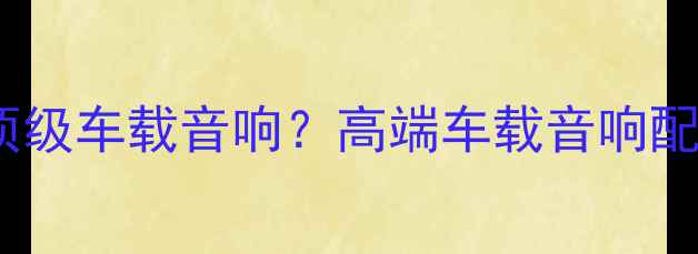图片 10万预算如何打造顶级车载音响？高端车载音响配置指南与选购攻略2