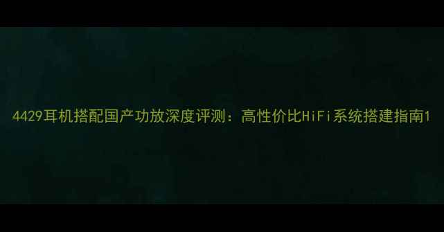 图片 4429耳机搭配国产功放深度评测：高性价比HiFi系统搭建指南1