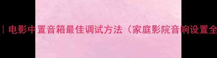 图片 5步完成｜电影中置音箱最佳调试方法（家庭影院音响设置全指南）2