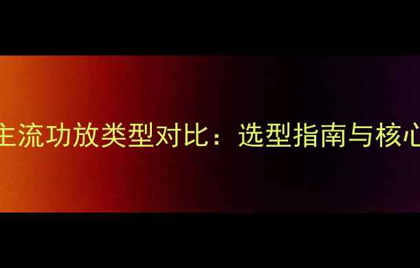 图片 ABD功放与主流功放类型对比：选型指南与核心技术差异1