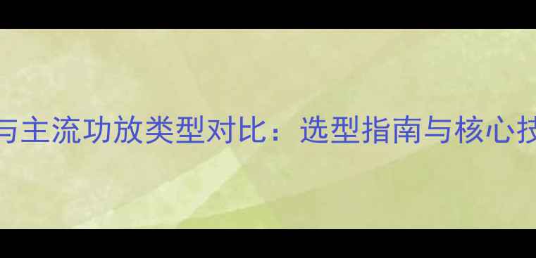 图片 ABD功放与主流功放类型对比：选型指南与核心技术差异2