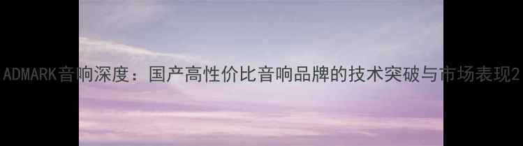 图片 ADMARK音响深度：国产高性价比音响品牌的技术突破与市场表现2
