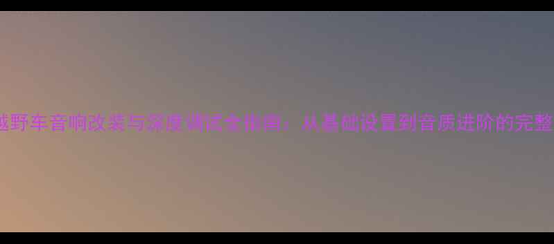 图片 BJ40越野车音响改装与深度调试全指南：从基础设置到音质进阶的完整方案1