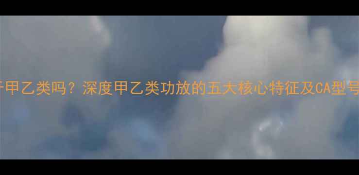 图片 CA功放属于甲乙类吗？深度甲乙类功放的五大核心特征及CA型号实测对比1