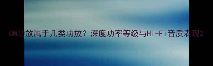 图片 CM功放属于几类功放？深度功率等级与Hi-Fi音质表现2