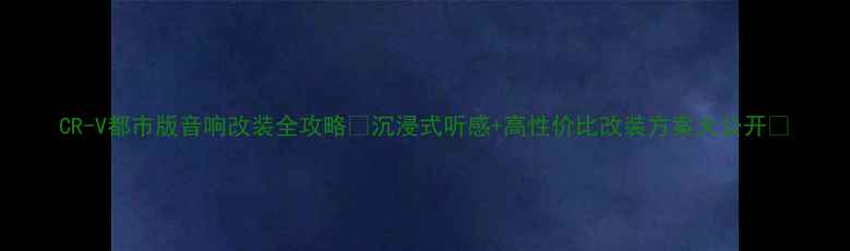 图片 CR-V都市版音响改装全攻略✨沉浸式听感+高性价比改装方案大公开🔥